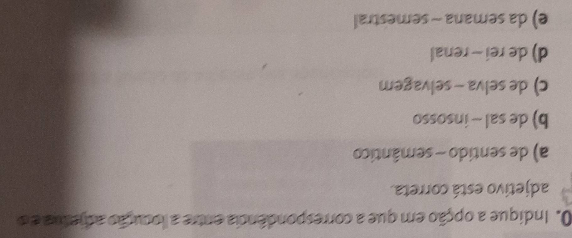 Indique a opção em que a correspondência entre a locução adhetra e o
adjetivo está correta.
a) de sentido - semântico
b) de sal ~ insosso
c) de selva - selvagem
d) de rei - renal
e) da semana - semestral