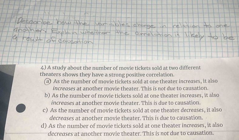 A study about the number of movie tickets sold at two different
theaters shows they have a strong positive correlation.
a) As the number of movie tickets sold at one theater increases, it also
increases at another movie theater. This is not due to causation.
b) As the number of movie tickets sold at one theater increases, it also
increases at another movie theater. This is due to causation.
c) As the number of movie tickets sold at one theater decreases, it also
decreases at another movie theater. This is due to causation.
d) As the number of movie tickets sold at one theater increases, it also
decreases at another movie theater. This is not due to causation.