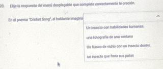 Elija la respuesta del manú desplegable que completa correctamente la oración.
En el poema "Cricket Song", el hablante imagino
Un insecto con habilidades humanas.
una fotografía de una ventana
Un frasco de vidrio con un insecto dentro.
un insecto que frota sua potas