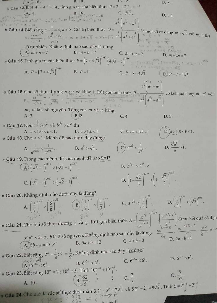 A 10 B. 10 . D. 8 
Cầu 13. Biết 4^x+4^(-x)=14 , tính giá trị của biểu thức P=2^x+2^(-x).
A. 4 B. 16 . C. sqrt(17).
D. ±4 .
Câu 14. Biết rằng a- 1/a =4,a>0 Giá trị biểu thức frac D=frac a^5· (a^(-1)+a^(frac 2)3)a^(frac 1)4(_ ?+a^(-frac 3)4)endarray 4) là một số có dạng m+sqrt(n)v6im , n là 2
số tự nhiên. Khẳng định nào sau đây là đúng
A. m+n=7 B. m-n=7 C. 2m+n=7 D. m+2n=7
# Câu 15.Tính giá trị của biểu thức P=(7+4sqrt(3))^2017(4sqrt(3)-7)^2016
A. P=(7+4sqrt(3))^2016 B. P=1 C. P=7-4sqrt(3) D. P=7+4sqrt(3)
* Câu 16.Cho số thực dương a≥ 0 và khác 1. Rút gọn biểu thức frac 2^(frac 1)3(a^(frac 1)3-a^(frac 5)2(3^(frac 3^frac 5))a^(frac 1)3(a^(frac 1)3-a^(frac 1)3) có kết quả dạng m+a^n với
m, n là 2 số nguyên. Tổng của m và n bằng
A. 3 B. 2 C. 4 D. 5
* Câu 17. Nếu a^(frac 1)3>a^(frac 1)6 và b^(sqrt(3))>b^(sqrt(5)) thì
A. a<1;0 B. a>1;b<1. C. 0<1</tex> D. a>1;0
» Câu 18. Cho a>1 Mệnh đề nào dưới đây đúng?
A.  1/a^(2016)  B. a^(frac 1)3>sqrt(a). C. a^(-sqrt(3))> 1/a^(sqrt(5)) . D.  sqrt[3](a^2)/a >1.
* Cầu 19. Trong các mệnh đề sau, mệnh đề nào SAI?
A (sqrt(3)-1)^2018>(sqrt(3)-1)^2017.
B. 2^(sqrt(2)+1)>2^(sqrt(3)),
C. (sqrt(2)-1)^2017>(sqrt(2)-1)^2018. D. (1- sqrt(2)/2 )^2019
» Câu 20.Khẳng định nào dưới đây là đúng?
A. ( 3/7 )^sqrt(3)>( 5/8 )^sqrt(3). B. ( 1/2 )^-x C. 3^(-sqrt(2)) D. ( 1/4 )^-50
» Câu 21.Cho hai số thực dương x và y . Rút gọn biểu thức A=( x^(sqrt(5))/y^(sqrt(5)-2) )^sqrt(5)+2· ( (x^(-2sqrt(5)-2))/y^(-3) ) được kết quả có dạn
x^ay' *  với a  b là 2 số nguyên. Khẳng định nào sau đây là đúng.
A. 5b+a=13 B. 5a+b=12 C. a+b=3 D. 2a+b=1
* Câu 22. Biết rằng 2^n= 1/4 ;3^n= 1/9 . Khẳng định nào sau đây là đúng?
A. 6^(-2a)<6^5. B. 6^(-2n)>6^4. C. 6^(-2n)<6^3. D. 6^(-2n)>6^5.
* Câu 23. Biết rằng 10^a=2;10^(beta)=5. Tính 10^(alpha +beta)+10^(alpha -beta).
D.
A. 10 .
B.  52/5  X C.  2/5 .  5/52 .
* Câu 24. Cho #, b là các số thực thỏa mãn 3.2^a+2^b=7sqrt(2) và 5.2^a-2^b=9sqrt(2). Tính S=2^(a+b)+2^(a-b).