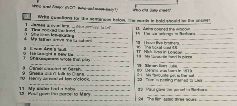 Who met Sally? (NOT: Who did meet Sally?) Who did Sally meet? 
3 Write questions for the sentences below. The words in bold should be the answer. 
1 James arrived late. ...Who arrived late?... 
_ 
2 Tina cooked the food. 13 Anita opened the window._ 
3 She likes ice-skating. _14 The car belongs to Barbara._ 
_ 
4 My father drove me to school. _15 I have five brothers._ 
16 The ticket cost £5. 
5 It was Ann's fault. _17 Nick lives in London. 
6 He bought a new tie. _18 My favourite food is pizza._ 
_ 
7 Shakespeare wrote that play._ 
_ 
19 Simon likes Julie._ 
8 Daniel shouted at Sarah. _20 Dennis was born in 1970._ 
9 Sheila didn't talk to Diane. _21 My favourite pet is the cat._ 
_ 
10 Henry arrived at ten o'clock. _22 Tom is getting married to Lisa._ 
_ 
11 My sister had a baby. _23 Paul gave the parcel to Barbara._ 
12 Paul gave the parcel to Mary.__ 
_24 The film lasted three hours._