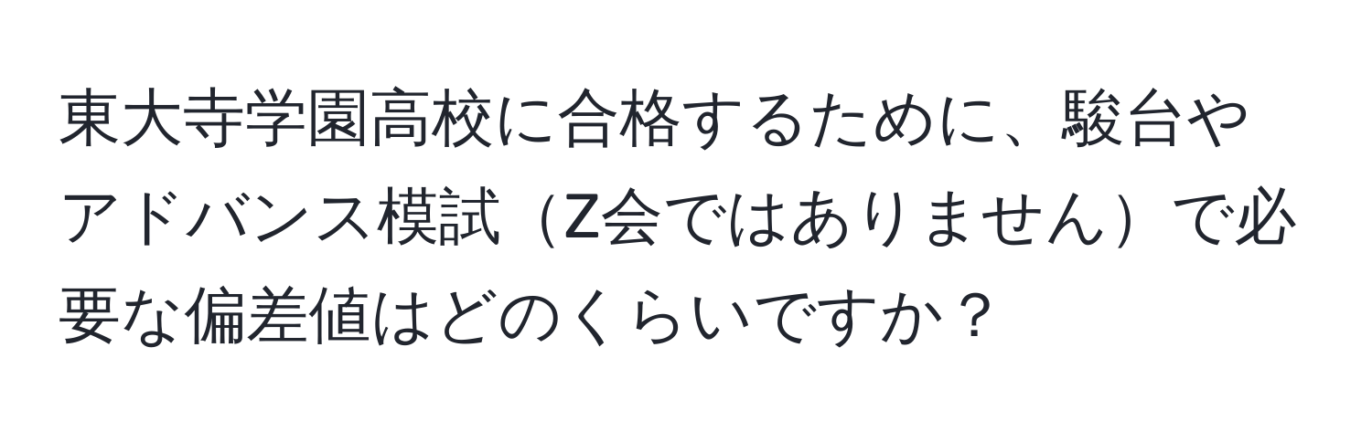 東大寺学園高校に合格するために、駿台やアドバンス模試Z会ではありませんで必要な偏差値はどのくらいですか？