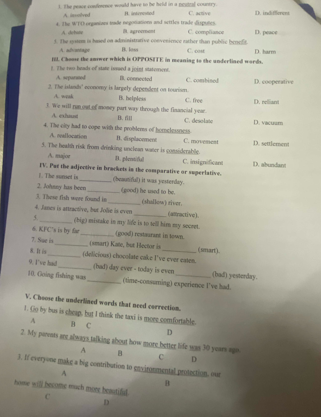 The peace conference would have to be held in a neutral country.
A. involved B. interested C. active D. indifferent
4. The WTO organizes trade negotiations and settles trade disputes.
A. debate B. agreement C. compliance D. peace
5. The system is based on administrative convenience rather than public benefit.
A. advantage B. loss C. cost D. harm
HI. Choose the answer which is OPPOSITE in meaning to the underlined words.
1. The two heads of state issued a joint statement.
A. separated B. connected C. combined
D. cooperative
2. The islands’ economy is largely dependent on tourism.
A. weak B. helpless C. free D. reliant
3. We will run out of money part way through the financial year.
A. exhaust B. fill C. desolate D. vacuum
4. The city had to cope with the problems of homelessness.
A. reallocation B. displacement C. movement D. settlement
5. The health risk from drinking unclean water is considerable.
A. major B. plentiful C. insignificant D. abundant
IV. Put the adjective in brackets in the comparative or superlative.
1. The sunset is_ (beautiful) it was yesterday.
2. Johnny has been _(good) he used to be.
3. These fish were found in _(shallow) river.
4. Janes is attractive, but Jolie is even _(attractive).
5. _(big) mistake in my life is to tell him my secret.
6. KFC’s is by far _(good) restaurant in town.
7. Sue is_ (smart) Kate, but Hector is (smart).
8. It is_ (delicious) chocolate cake I’ve ever eaten.
9. I’ve had _(bad) day ever - today is even (bad) yesterday.
10. Going fishing was_ (time-consuming) experience I’ve had.
V. Choose the underlined words that need correction.
1. Go by bus is cheap, but I think the taxi is more comfortable.
A
B C
D
2. My parents are always talking about how more better life was 30 years ago.
A B
C D
3. If everyone make a big contribution to environmental protection, our
A
B
home will become much more beautiful.
C
D
