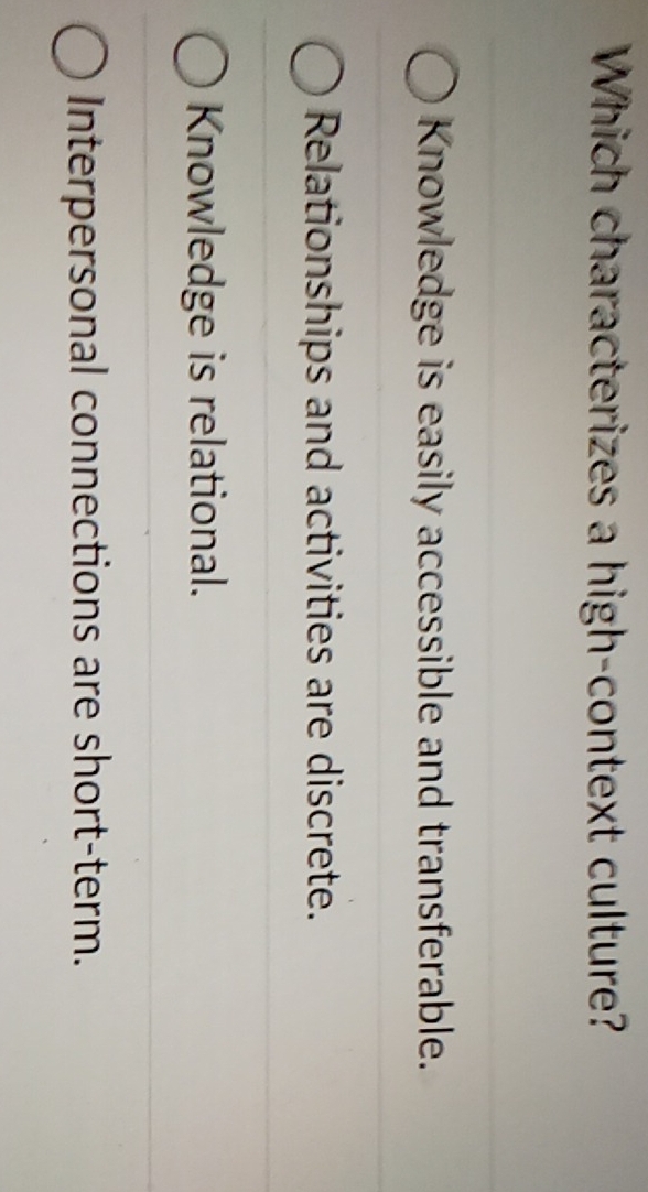 Which characterizes a high-context culture?
Knowledge is easily accessible and transferable.
Relationships and activities are discrete.
Knowledge is relational.
Interpersonal connections are short-term.