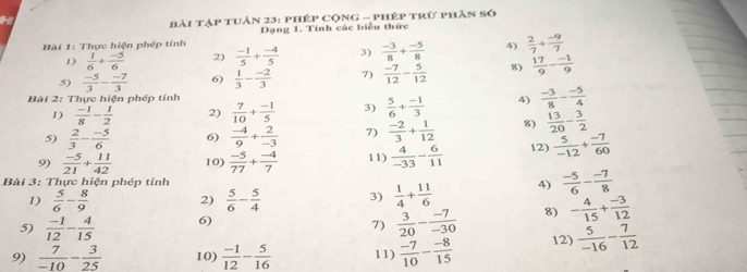 Bài tập tuản 23: PHép CộnG - Phép trừ phân số
Bài 1: Thực hiện phép tính Dạng 1. Tính các biểu thức
1)  1/6 + (-5)/6  2)  (-1)/5 + (-4)/5  3)  (-3)/8 + (-5)/8  4)  2/7 + (-9)/7 
5)  (-5)/3 - (-7)/3  6)  1/3 - (-2)/3  7)  (-7)/12 - 5/12  8)  17/9 - (-1)/9 
Bài 2: Thực hiện phép tính
1)  (-1)/8 - 1/2  2)  7/10 + (-1)/5  3)  5/6 + (-1)/3  4)  (-3)/8 - (-5)/4 
5)  2/3 - (-5)/6  6)  (-4)/9 + 2/-3  7)  (-2)/3 + 1/12  8)  13/20 - 3/2 
9)  (-5)/21 + 11/42  10)  (-5)/77 + (-4)/7  11)  4/-33 - 6/11  12)  5/-12 + (-7)/60 
Bài 3: Thực hiện phép tính 4)  (-5)/6 - (-7)/8 
1)  5/6 - 8/9  2)  5/6 - 5/4  3)  1/4 + 11/6 
5)  (-1)/12 - 4/15  6)
7)  3/20 - (-7)/-30  8) - 4/15 + (-3)/12 
9)  7/-10 - 3/25  10)  (-1)/12 - 5/16  11)  (-7)/10 - (-8)/15  12)  5/-16 - 7/12 