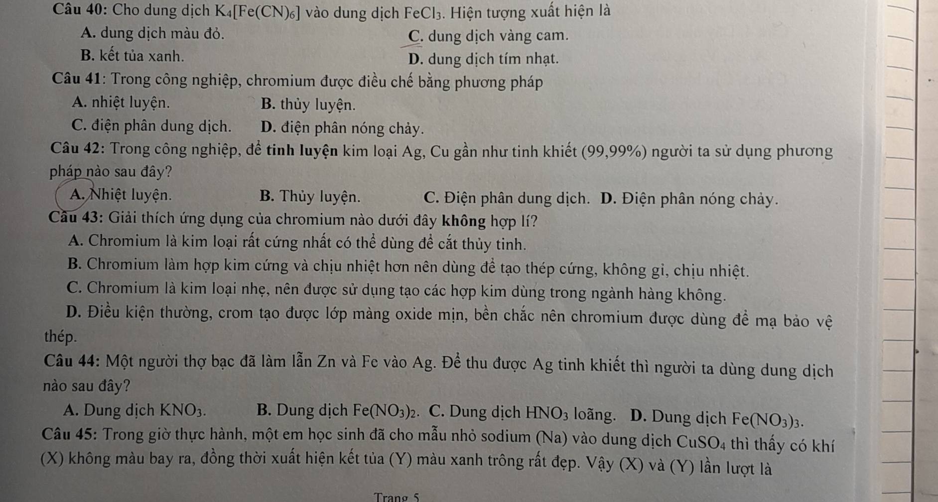 Cho dung dịch K₄[Fe(CN)₆] vào dung dịch FeCl₃. Hiện tượng xuất hiện là
A. dung dịch màu đỏ. C. dung dịch vàng cam.
B. kết tủa xanh.
D. dung dịch tím nhạt.
Câu 41: Trong công nghiệp, chromium được điều chế bằng phương pháp
A nhiệt luyện. B. thủy luyện.
C. điện phân dung dịch. D. điện phân nóng chảy.
Câu 42: Trong công nghiệp, để tinh luyện kim loại Ag, Cu gần như tinh khiết (99,99%) người ta sử dụng phương
pháp nào sau đây?
A. Nhiệt luyện. B. Thủy luyện. C. Điện phân dung dịch. D. Điện phân nóng chảy.
Cầu 43: Giải thích ứng dụng của chromium nào dưới đây không hợp lí?
A. Chromium là kim loại rất cứng nhất có thể dùng để cắt thủy tinh.
B. Chromium làm hợp kim cứng và chịu nhiệt hơn nên dùng để tạo thép cứng, không gỉ, chịu nhiệt.
C. Chromium là kim loại nhẹ, nên được sử dụng tạo các hợp kim dùng trong ngành hàng không.
D. Điều kiện thường, crom tạo được lớp màng oxide mịn, bền chắc nên chromium được dùng đề mạ bảo vệ
thép.
Câu 44: Một người thợ bạc đã làm lẫn Zn và Fe vào Ag. Để thu được Ag tinh khiết thì người ta dùng dung dịch
nào sau đây?
A. Dung dịch KNO_3. B. Dung dịch Fe(NO_3)_2. C. Dung dịch HNO_3 loãng. D. Dung dịch Fe(NO_3)_3.
Câu 45: Trong giờ thực hành, một em học sinh đã cho mẫu nhỏ sodium (Na) vào dung dịch CuSO4 thì thấy có khí
(X) không màu bay ra, đồng thời xuất hiện kết tủa (Y) màu xanh trông rất đẹp. Vậy (X) và (Y) lần lượt là
Tranø 5