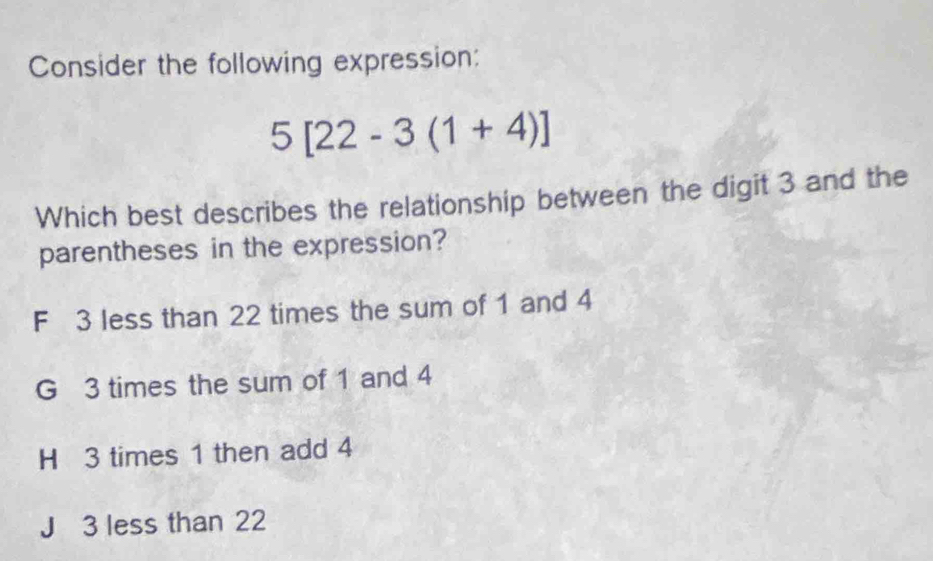 Consider the following expression:
5[22-3(1+4)]
Which best describes the relationship between the digit 3 and the
parentheses in the expression?
F 3 less than 22 times the sum of 1 and 4
G 3 times the sum of 1 and 4
H 3 times 1 then add 4
J 3 less than 22