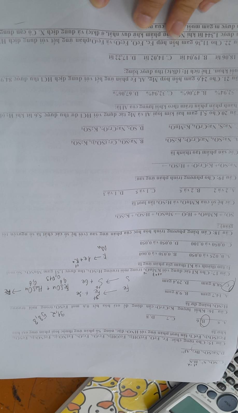 C. SOn S
D. Na₂SOw  Br₂, AP
Câu 15: Cho từng chất: Fe, FeO, Fe(OH)₂, Fe(OH)₃, Fe₃O₄. Fe₂O₃, Fe(NO3)2, Fe(NO3)₃. FeSO4
Fe2(SO4)1, FeCl₃ lần lượt phản ứng với HNO3 đặc, nóng. Số phân ứng thuộc loại phản ứng oại hòa
khứ là
A. 5 B.6 C. 7 D. 8
Câu 16: Khối lượng K₂C
H₂SO4 loãng dự là
g đế oxi hóa hết 0,6 mol FeSO trong môi trường
A. 14.7 gam B. 9,8 gam
C 58,8 gam D. 29,4 gam
Câu 17: Cho KI tác dụng với KMnOi trong môi trường H₂SO4, thu được 1,51 gam MuSO4 Số mộ t
là tao thành và KI tham gia phân ứng là
A 0, 025 và 0,050 B. 0,030 và 0.060
Ahn
C. 0,050 và 0,100 D. 0,050 và 0,050
Câu 18: Cân bằng phương trình hóa học của phản ứng sau (với hệ số các chất là số nguyên tổ
giān) :
SO2 + KMnO₄ + H2O → MnSO₄ + 
Các hệ số của KMnO4 và H₂SO4 lần lượt là
A. 2 và 2 B. 2 và 5 C. 1 và 5 D. 1 và 3
Câu 19: Cho phương trình phản ứng sau:
Na2SO₃+ K2Cr₂O7 + H₂SO₄→
Các sản phẩm tạo thành là
A. Na₂SO₄, Na₂Cr2O7, K2SO₄ B. Na₂SO₄, Cr2 (SO₄)3, K2SO₄
Na₂S. Na₂CrO₄, K₂MnO₄ D. SO₂, Na₂Cr₂O7, K2SO₄
2âu 20.Cho 5,1 gam hai kim loại Al và Mg tác dụng với HCl dự thu được 5,6 lít khí Hạ (đ
hành phần phần trăm theo khối lượng của Al là:
52.94% B. 47,06% C. 32,94% D. 67,06%
ăn 21. Cho 24,6 gam hỗn hợp Mg, Al, Fe phân ứng hết với dung dịch HCl thu được 84.9
uổi khan. Thế tích H₂ (đktc) thu được băng:
18.06 lít B. 19,04 lít C. 14,02 lít D. 17,22 lít
ău 22. Cho 11,36 gam hỗn hợp Fe, FeO, Fe₂O yà Fe₁O₄phản ứng hết với dung dịch H
1 được 1,344 lít khí N  ân phẩm khử duy nhất, ở đktc) và dung dịch X. Cô cạn dung
được m gam muối,  của  m