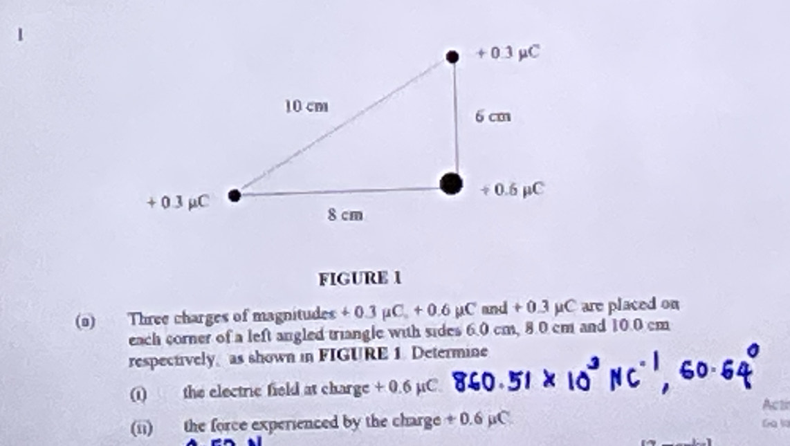 FIGURE 1 
(a) Three charges of magnitudes + 0.3 µC. + 0.6 µC and + 0.3 µC are placed on 
each corner of a left angled triangle with sides 6.0 cm, 8.0 cm and 10.0 cm
respectively, as shown in FIGURE 1. Determine 
(1) the electric field at charge + 0.6 µC. 
Acti 
(ii) the force experienced by the charge + 0.6 µC Ga l