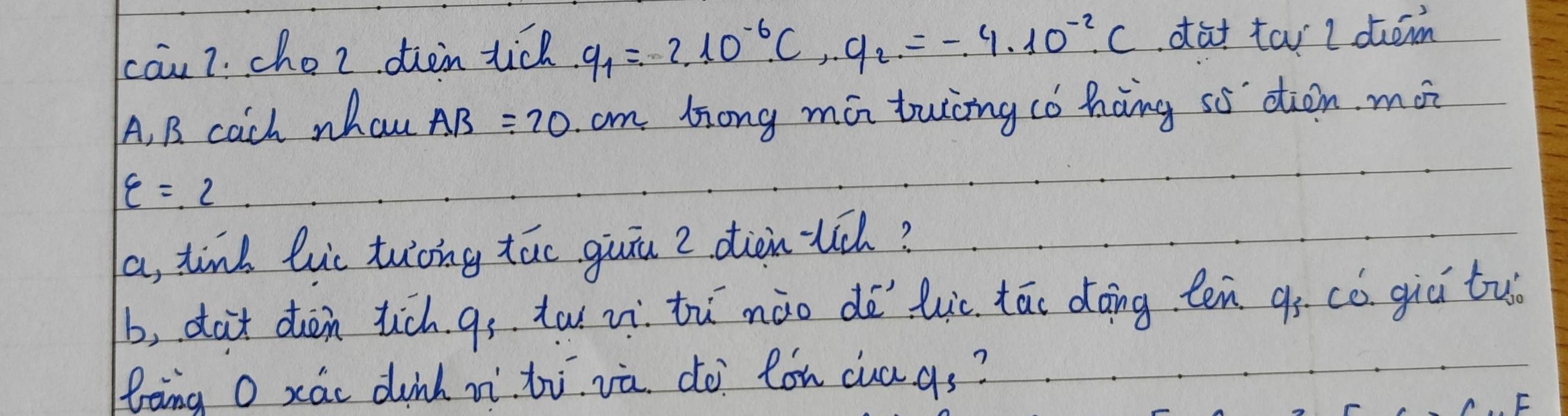 cāu 7. cho2 oien tic q_1=2.10^(-6)· C,.9_2=-4.10^(-2)· C dat tai l dem 
A, B. cach whau AB=20 cm long mán twng có hàng sò dtòn. mo?
varepsilon =2
a, tind luc tuong táo guin 2 diànuú? 
b, dot dàn tich gs tw zì tù nào dē luc tāo dāng ten qò có giú tuo 
Bèng O xáo dinh nì zi và. do lon cuags?