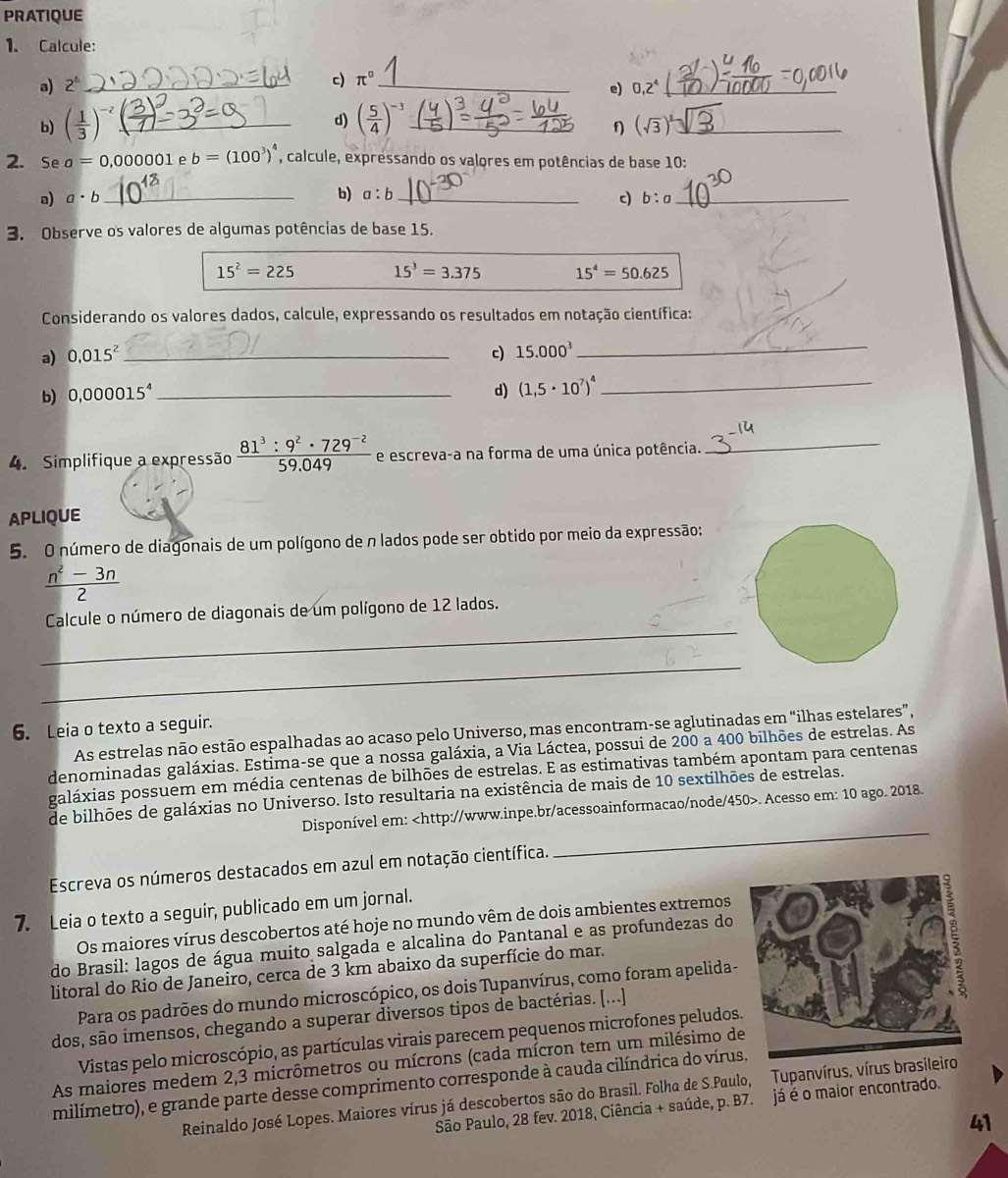 PRATIQUE
1. Calcule:
c) π^0
a) 2^b __ 0,2^4 _
e)
d)
b) ( 1/3 )^-2 _ ( 5/4 )^-3 _
f) (sqrt(3))^3 _
2. Se a=0,000001 e b=(100^3)^4 , calcule, expressando os valores em potências de base 10:
b) a:b
a) a· b _ _c) b:a _
3. Observe os valores de algumas potências de base 15.
15^2=225 15^3=3.375 15^4=50.625
Considerando os valores dados, calcule, expressando os resultados em notação científica:
a) 0.015^2 _ c) 15.000^3
_
b) 0,000015^4 _
d) (1,5· 10^7)^4 _
4. Simplifique a expressão  (81^3:9^2· 729^(-2))/59.049  e escreva-a na forma de uma única potência._
APLIQUE
5. O número de diagonais de um polígono de n lados pode ser obtido por meio da expressão:
 (n^2-3n)/2 
_
Calcule o número de diagonais de um polígono de 12 lados.
_
6. Leia o texto a seguir.
As estrelas não estão espalhadas ao acaso pelo Universo, mas encontram-se aglutinadas em “ilhas estelares”,
denominadas galáxias. Estima-se que a nossa galáxia, a Via Láctea, possui de 200 a 400 bilhões de estrelas. As
galáxias possuem em média centenas de bilhões de estrelas. E as estimativas também apontam para centenas
_
de bilhões de galáxias no Universo. Isto resultaria na existência de mais de 10 sextilhões de estrelas.
Disponível em:. Acesso em: 10 ago. 2018.
Escreva os números destacados em azul em notação científica.
7. Leia o texto a seguir, publicado em um jornal.
Os maiores vírus descobertos até hoje no mundo vêm de dois ambientes extremos
do Brasil: lagos de água muito salgada e alcalina do Pantanal e as profundezas do
litoral do Rio de Janeiro, cerca de 3 km abaixo da superfície do mar.
Para os padrões do mundo microscópico, os dois Tupanvírus, como foram apelida-
dos, são imensos, chegando a superar diversos tipos de bactérias. [...]
Vistas pelo microscópio, as partículas virais parecem pequenos microfones peludos.
As maiores medem 2,3 micrômetros ou mícrons (cada mícron tem um milésimo de
milímetro), e grande parte desse comprimento corresponde à cauda cilíndrica do vírus
Reinaldo José Lopes. Maiores vírus já descobertos são do Brasil. Folha de S.Paulo, Tupanvírus, vírus bras
São Paulo, 28 fev. 2018, Ciência + saúde, p. B7. já é o malor encontrado.
41