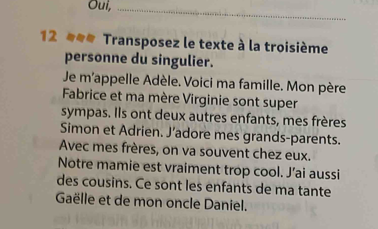 Oui,_ 
12 Transposez le texte à la troisième 
personne du singulier. 
Je m'appelle Adèle. Voici ma famille. Mon père 
Fabrice et ma mère Virginie sont super 
sympas. Ils ont deux autres enfants, mes frères 
Simon et Adrien. J’adore mes grands-parents. 
Avec mes frères, on va souvent chez eux. 
Notre mamie est vraiment trop cool. J’ai aussi 
des cousins. Ce sont les enfants de ma tante 
Gaëlle et de mon oncle Daniel.