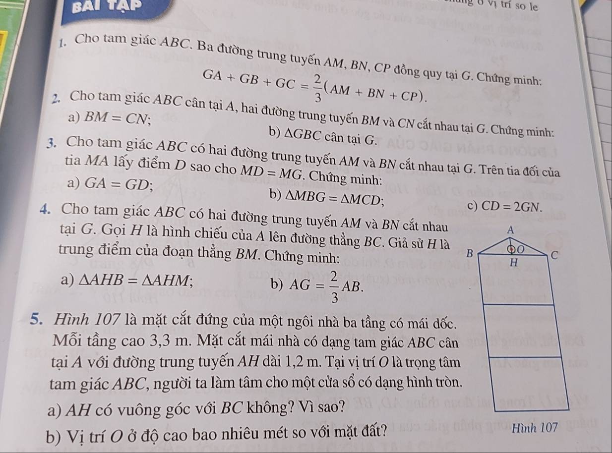 BAI TAP 
g 6 vị trí so le 
1. Cho tam giác ABC. Ba đường trung tuyến AM, BN, CP đồng quy tại G. Chứng minh;
GA+GB+GC= 2/3 (AM+BN+CP). 
2. Cho tam giác ABC cân tại A, hai đường trung tuyến BM và CN cắt nhau tại G. Chứng minh: 
a) BM=CN; 
b) △ GBC cân tại G. 
3. Cho tam giác ABC có hai đường trung tuyến AM và BN cắt nhau tại G. Trên tia đối của 
tia MA lấy điểm D sao cho MD=MG. Chứng minh: 
a) GA=GD; 
b) △ MBG=△ MCD; 
c) CD=2GN. 
4. Cho tam giác ABC có hai đường trung tuyến AM và BN cắt nhau A 
tại G. Gọi H là hình chiếu của A lên đường thẳng BC. Giả sử H là B DO C 
trung điểm của đoạn thẳng BM. Chứng minh: 
H 
a) △ AHB=△ AHM; 
b) AG= 2/3 AB. 
5. Hình 107 là mặt cắt đứng của một ngôi nhà ba tầng có mái dốc. 
Mỗi tầng cao 3,3 m. Mặt cắt mái nhà có dạng tam giác ABC cân 
tại A với đường trung tuyến AH dài 1,2 m. Tại vị trí O là trọng tâm 
tam giác ABC, người ta làm tâm cho một cửa sổ có dạng hình tròn. 
a) AH có vuông góc với BC không? Vì sao? 
b) Vị trí O ở độ cao bao nhiêu mét so với mặt đất? Hình 107