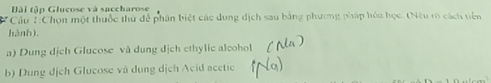 Bài tập Glucose và succharose 
:Cầu ::Chọn một thuốc thử để phân biệt các dung dịch sau bằng phương pháp hỏa học. (Nếu rõ cách tiên 
hành). 
a) Dung dịch Glucose và dung dịch ethylic alcohol 
b) Dung dịch Glucose và dung dịch Acid acetic