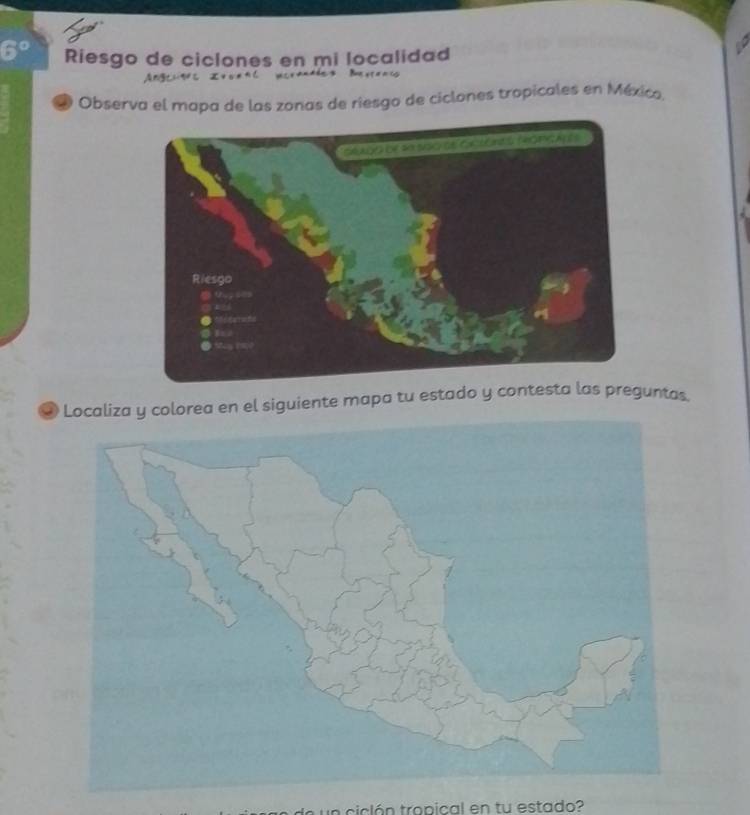 6° Riesgo de ciclones en mi localidad 
= ( 
Observa el mapa de las zonas de riesgo de ciclones tropicales en México, 
Jlorea en el siguiente mapa tu estado y contest preguntas. 
ticlón tropical en tu estado?