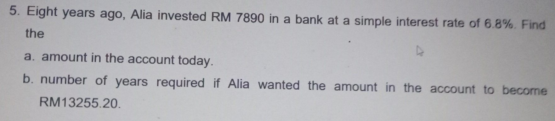 Eight years ago, Alia invested RM 7890 in a bank at a simple interest rate of 6.8%. Find 
the 
a. amount in the account today. 
b. number of years required if Alia wanted the amount in the account to become
RM13255.20.