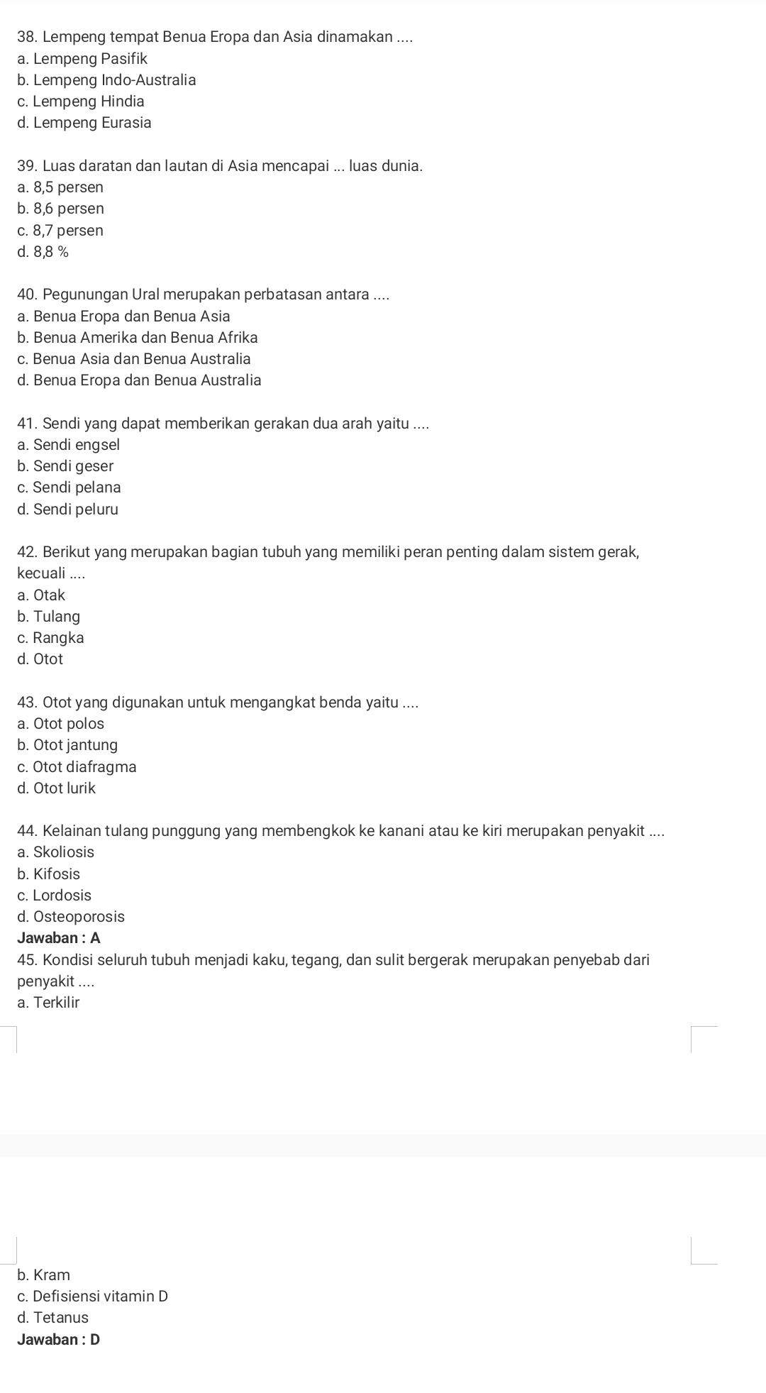 Lempeng tempat Benua Eropa dan Asia dinamakan ....
a. Lempeng Pasifik
b. Lempeng Indo-Australia
c. Lempeng Hindia
d. Lempeng Eurasia
39. Luas daratan dan lautan di Asia mencapai ... luas dunia.
a. 8, 5 persen
b. 8, 6 persen
c. 8, 7 persen
d. 8,8 %
40. Pegunungan Ural merupakan perbatasan antara ....
a. Benua Eropa dan Benua Asia
b. Benua Amerika dan Benua Afrika
c. Benua Asia dan Benua Australia
d. Benua Eropa dan Benua Australia
41. Sendi yang dapat memberikan gerakan dua arah yaitu ....
a. Sendi engsel
b. Sendi geser
c. Sendi pelana
d. Sendi peluru
42. Berikut yang merupakan bagian tubuh yang memiliki peran penting dalam sistem gerak,
kecuali ....
a. Otak
b. Tulang
c. Rangka
d. Otot
43. Otot yang digunakan untuk mengangkat benda yaitu ....
a. Otot polos
b. Otot jantung
c. Otot diafragma
d. Otot lurik
44. Kelainan tulang punggung yang membengkok ke kanani atau ke kiri merupakan penyakit ....
a. Skoliosis
b. Kifosis
c. Lordosis
d. Osteoporosis
Jawaban : A
45. Kondisi seluruh tubuh menjadi kaku, tegang, dan sulit bergerak merupakan penyebab dari
penyakit ....
a. Terkilir
b. Kram
c. Defisiensi vitamin D
d. Tetanus
Jawaban : D