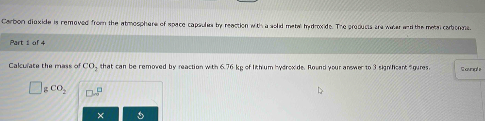 Carbon dioxide is removed from the atmosphere of space capsules by reaction with a solid metal hydroxide. The products are water and the metal carbonate. 
Part 1 of 4 
Calculate the mass of CO_2 that can be removed by reaction with 6.76 kg of lithium hydroxide. Round your answer to 3 significant figures. Example
g CO_2 □ * 10^□