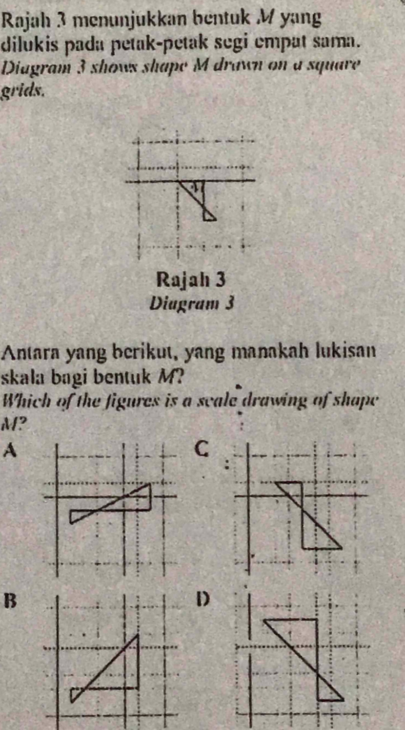 Rajah 3 menunjukkan bentuk M yang
dilukis pada petak-petak segi empat sama.
Diagram 3 shows shape M drawn on a square
grids.
or
Rajah 3
Diagram 3
Antara yang berikut, yang manakah lukisan
skala bagi bentuk M?
Which of the figures is a scale drawing of shape
M?
A
C
B
1