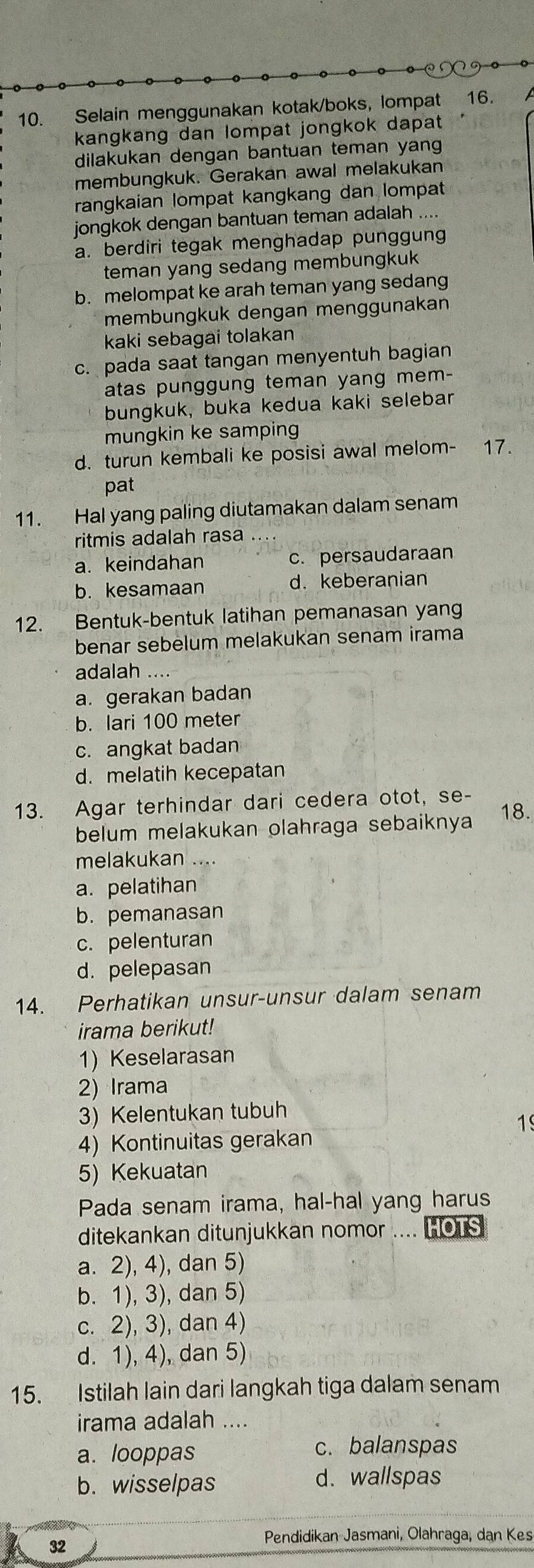 Selain menggunakan kotak/boks, lompat 16.
kangkang dan lompat jongkok dapat
dilakukan dengan bantuan teman yang
membungkuk. Gerakan awal melakukan
rangkaian lompat kangkang dan lompat
jongkok dengan bantuan teman adalah ....
a. berdiri tegak menghadap punggung
teman yang sedang membungkuk
b. melompat ke arah teman yang sedang
membungkuk dengan menggunakan
kaki sebagai tolakan
c. pada saat tangan menyentuh bagian
atas punggung teman yang mem-
bungkuk, buka kedua kaki selebar
mungkin ke samping
d. turun kembali ke posisi awal melom- 17.
pat
11. Hal yang paling diutamakan dalam senam
ritmis adalah rasa .
a. keindahan c. persaudaraan
b. kesamaan d. keberanian
12. Bentuk-bentuk latihan pemanasan yang
benar sebelum melakukan senam irama
adalah
a. gerakan badan
b. lari 100 meter
c. angkat badan
d. melatih kecepatan
13. Agar terhindar dari cedera otot, se-
belum melakukan olahraga sebaiknya 18.
melakukan ...
a. pelatihan
b. pemanasan
c. pelenturan
d. pelepasan
14. Perhatikan unsur-unsur dalam senam
irama berikut!
1) Keselarasan
2) Irama
3) Kelentukan tubuh
19
4) Kontinuitas gerakan
5) Kekuatan
Pada senam irama, hal-hal yang harus
ditekankan ditunjukkan nomor .... HOTS
a. 2), 4), dan 5)
b. 1), 3), dan 5)
c. 2), 3), dan 4)
d. 1), 4), dan 5)
15. Istilah lain dari langkah tiga dalam senam
irama adalah ....
a. looppas c. balanspas
b. wisselpas d. wallspas
32
Pendidikan Jasmani, Olahraga, dan Kes