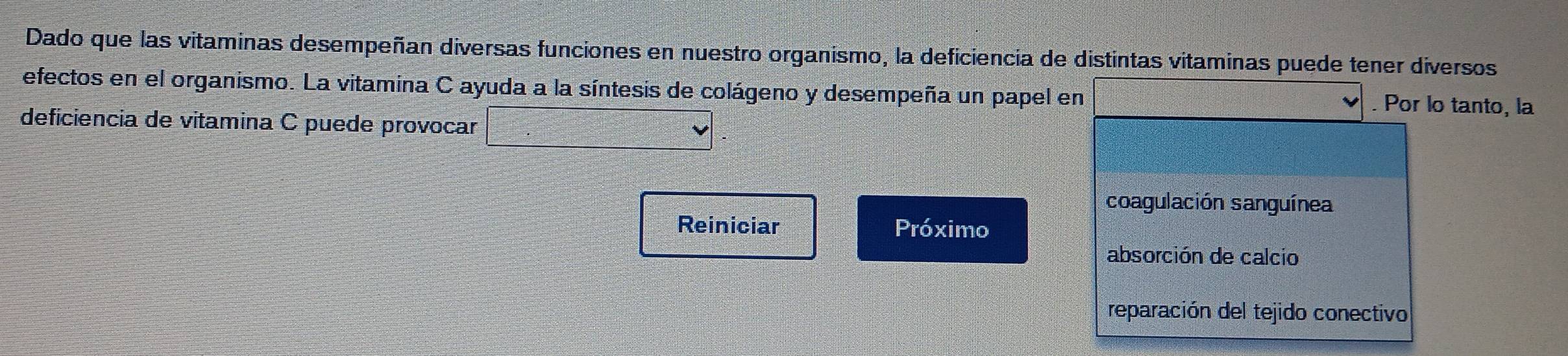 Dado que las vitaminas desempeñan diversas funciones en nuestro organismo, la deficiencia de distintas vitaminas puede tener diversos 
efectos en el organismo. La vitamina C ayuda a la síntesis de colágeno y desempeña un papel en . Por lo tanto, la 
deficiencia de vitamina C puede provocar 
coagulación sanguínea 
Reiniciar Próximo 
absorción de calcio 
reparación del tejido conectivo