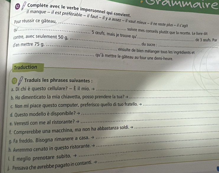 rammaire 
⑫ Complète avec le verbe impersonnel qui convient. 
il manque - il est préférable - il faut - il y a assez - il vaut mieux - il ne reste plus — il s'agit 
Pour réussir ce gâteau,_ 
qu'_ 
suivre mes conseils plutôt que la recette. Le livre dit
5 œufs, mais je trouve qu' 
contre, avec seulement 50 g, __de 3 œufs. Par 
d'en mettre 75 g._ 
du sucre :_ 
_ 
_ensuite de bien mélanger tous les ingrédients et 
qu'à mettre le gâteau au four une demi-heure. 
Traduction 
Traduis les phrases suivantes : 
a. Di chi è questo cellulare? — È il mio. -_ 
b. Ho dimenticato la mia chiavetta, posso prendere la tua?_ 
_ 
_ 
c. Non mi piace questo computer, preferisco quello di tuo fratello. → 
_ 
d. Questo modello è disponibile? 
. Verresti con me al ristorante? 
f. Comprerebbe una macchina, ma non ha abbastanza soldi. → 
_ 
g. Fa freddo. Bisogna rimanere a casa._ 
_ 
h. Avremmo cenato in questo ristorante. 
É meglio prenotare subito. 
. Pensava che avrebbe pagato in contanti.