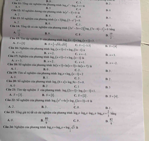 B. 0 .
Câu 11: Tổng các nghiệm của phương trình log _4x^2-log _23=11 C. 3 . D. 2 .
A. 6 B. 5
Cầu 12: Số nghiệm dương của phương trình ln |x^2-5|=0 C. 4 D. ()
là
A. 2 . B. 4 C. 0 . D. 1 .
Câu 13: Số nghiệm của phương trình (x+3)log _2(5-x^2)=0. C. 1
A. 2 . B. 0 .
Câu 14: Tổng tất cá các nghiệm của phương trình (2x^2-5x+2)[log ,(7x-6)-2]=0 D. 3 . bàng
A.  17/2 . B. 9 . C. 8 . D.  19/2 .
Câu 15: Tìm tập nghiệm S của phương trình log _2(x-1)+log _2(x+1)=3.
A. S= 3 B. S= -sqrt(10);sqrt(10) C. S= -3;3 D. S= 4
Câu 16: Nghiệm của phương trình log _2(x+1)+1=log _2(3x-1)
A. x=1. B. x=2, C. x=-1. D. x=3.
Câu 17: Nghiệm của phương trình log (x+1)=1+log _2(x-1) là
A. x=3. B. x=2, C. x=1. D. x=-2,
* Câu 18: Số nghiệm của phương trình ln (x+1)+ln (x+3)=ln (x+7) là
A. 1 . B. 0 . C. 2 . D. 3 .
* Câu 19: Tìm số nghiệm của phương trình log _2x+log _2(x-1)=2 C. 3 .
A. 0 . B. 1 .
Câu 20: Số nghiệm của phương trình log _2(6+x)+log _39x-5=0. D. 2 .
A. 0 B. 2 C. | D. 3
Câu 21: Tìm tập nghiệm S của phương trình: log _3(2x+1)-log _3(x-1)=1.
A. S= 3 . B. S= 1 . C. S= 2 . D. S= 4 .
* Câu 22: Số nghiệm của phương trình log _3(x^2+4x)+log _ 1/3 (2x+3)=0 là
A. 2 . B. 3 . C. 0 . D. 1 .
Câu 23: Tổng giá trị tất cá các nghiệm của phương trình log _3x· log _9x· log _27x· log _π x= 2/3  bàng
A. 0 . B.  80/9 . C. 9 . D.  82/9 .
*  Câu 24: Nghiệm của phương trình log _2x+log _4x=log _ 1/2 sqrt(3)