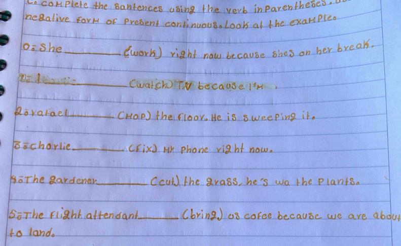 so complete the santences using the verb inparentheses. 
neaative ForH of present continuous. Look at the exampled 
osshe_ 
(work) right now because shes on her break. 
_Cwatch) TN because IM 
Rorarael_ (HOP) the floor. He is sweeping it. 
Bochorlie _(FixJ H phone right now. 
BoThe eardener_ Cculd) the grass, he's wa the plants. 
5ōThe Flight attensant_ (bring J os coree because we are abdut 
to land.