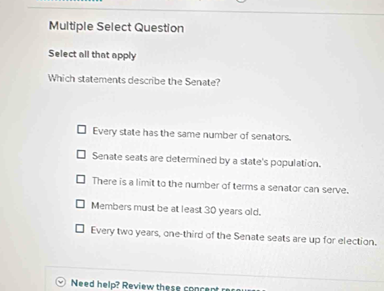 Multiple Select Question
Select all that apply
Which statements describe the Senate?
Every state has the same number of senators.
Senate seats are determined by a state's population.
There is a limit to the number of terms a senator can serve.
Members must be at least 30 years old.
Every two years, one-third of the Senate seats are up for election.
Need help? Review these concent r