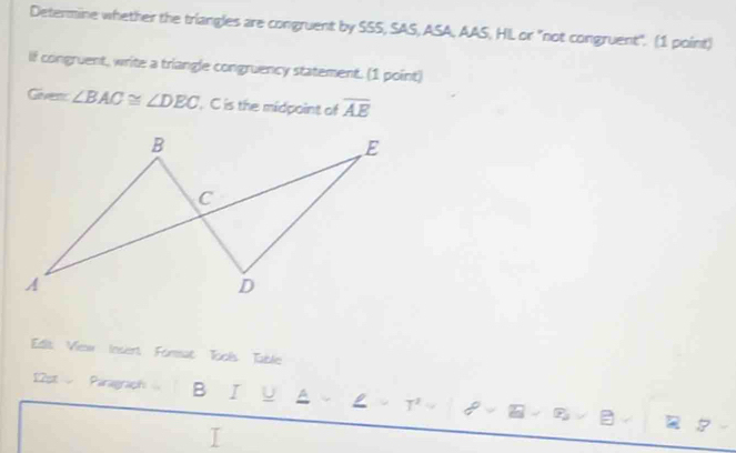 Determine whether the triangles are congruent by SSS, SAS, ASA, AAS, HL or "not congruent". (1 point) 
If congruent, write a triangle congruency statement. (1 point) 
Givent ∠ BAC≌ ∠ DEC , C is the midpoint of overline AE
Edit View Insert Format Tools Table 
12st Paragraph B I U ^ ρ :