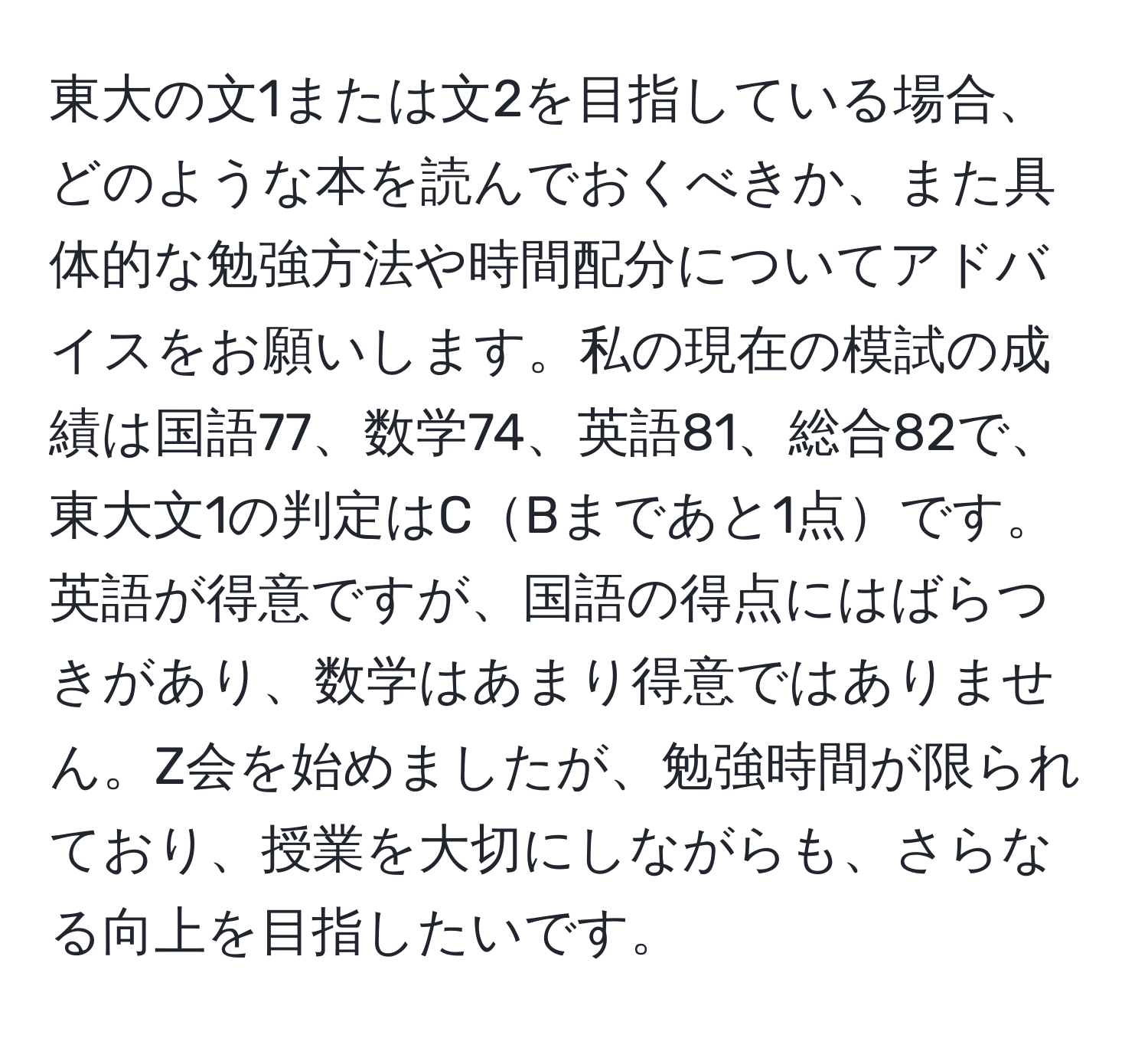 東大の文1または文2を目指している場合、どのような本を読んでおくべきか、また具体的な勉強方法や時間配分についてアドバイスをお願いします。私の現在の模試の成績は国語77、数学74、英語81、総合82で、東大文1の判定はCBまであと1点です。英語が得意ですが、国語の得点にはばらつきがあり、数学はあまり得意ではありません。Z会を始めましたが、勉強時間が限られており、授業を大切にしながらも、さらなる向上を目指したいです。