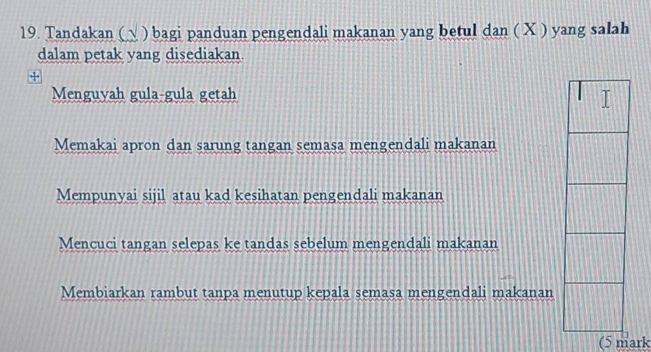 Tandakan (√ ) bagi panduan pengendali makanan yang betul dan ( X ) yang salah
dalam petak yang disediakan.
4
Menguyah gula-gula getah
Memakai apron dan sarung tangan semasa mengendali makanan
Mempunyai sijil atau kad kesihatan pengendali makanan
Mencuci tangan selepas ke tandas sebelum mengendali makanan
Membiarkan rambut tanpa menutup kepala semasa mengendali makanan
(5 mark