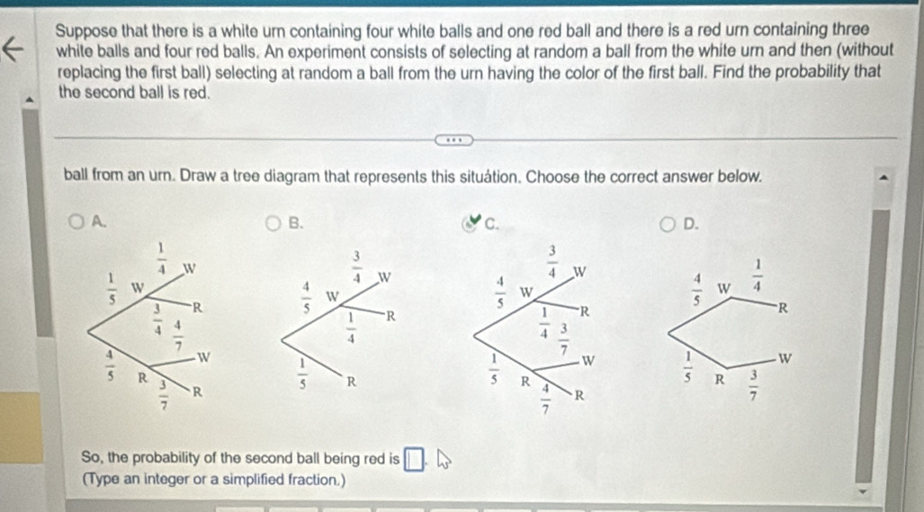 Suppose that there is a white urn containing four white balls and one red ball and there is a red urn containing three
white balls and four red balls. An experiment consists of selecting at random a ball from the white urn and then (without
replacing the first ball) selecting at random a ball from the urn having the color of the first ball. Find the probability that
the second ball is red.
ball from an urn. Draw a tree diagram that represents this situátion. Choose the correct answer below.
A.
B.
C.
D.
 3/4  W
 4/5  W
 4/5  W  1/4 
 1/4  R
R
w
 1/5  R  3/7 
 1/5  R
So, the probability of the second ball being red is
(Type an integer or a simplified fraction.)