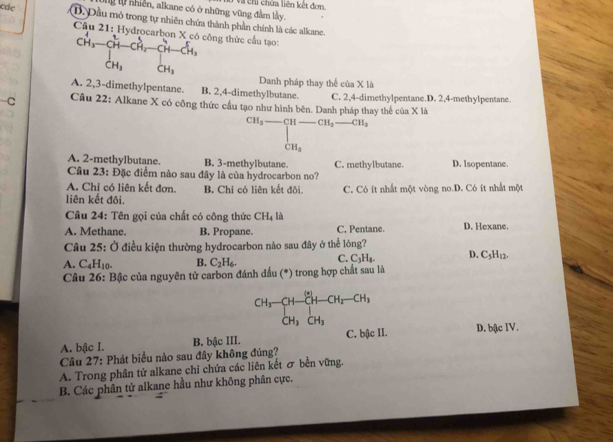 Và chi chửa liên kết đơn.
Ông lự nhiên, alkane có ở những vũng đầm lầy.
các D. Dầu mỏ trong tự nhiên chứa thành phần chính là các alkane.
Câu 21: H. dro công thức cấu tạo:
CH_3-CH-CH_2-CH-CH_3
CH_3
Danh pháp thay thế của X là
A. 2,3-dimethylpentane. B. 2,4-dimethylbutane. C. 2,4-dimethylpentane.D. 2,4-methylpentane.
C  Câu 22: Alkane X có công thức cấu tạo như hình bên. Danh pháp thay thế của X là
CH_3-CH-CH_2-CH_3
□  |
CH_3
A. 2-methylbutane. B. 3-methylbutane. C. methylbutane. D. Isopentane.
Câu 23: Đặc điểm nào sau đây là của hydrocarbon no?
A. Chỉ có liên kết đơn. B. Chỉ có liên kết đôi.
liên kết đôi. C. Có ít nhất một vòng no.D. Có ít nhất một
Câu 24: Tên gọi của chất có công thức CH_4 là
A. Methane. B. Propane. C. Pentane. D. Hexane.
Câu 25: Ở điều kiện thường hydrocarbon nào sau đây ở thể lỏng?
A. C_4H_10. B. C_2H_6.
C. C_3H_8.
D. C_5H_12.
Câu 26 : Bậc của nguyên tử carbon đánh dấu (*) trong hợp chất sau là
CH_3-CH-CH-CH_2-CH_3
CH_3CH_3
C. bậc II. D. bậc IV.
A. bậc I. B. bậc III.
Câu 27: Phát biểu nào sau đây không đúng?
A. Trong phân tử alkane chỉ chứa các liên kết σ bền vững.
B. Các phân tử alkane hầu như không phân cực.