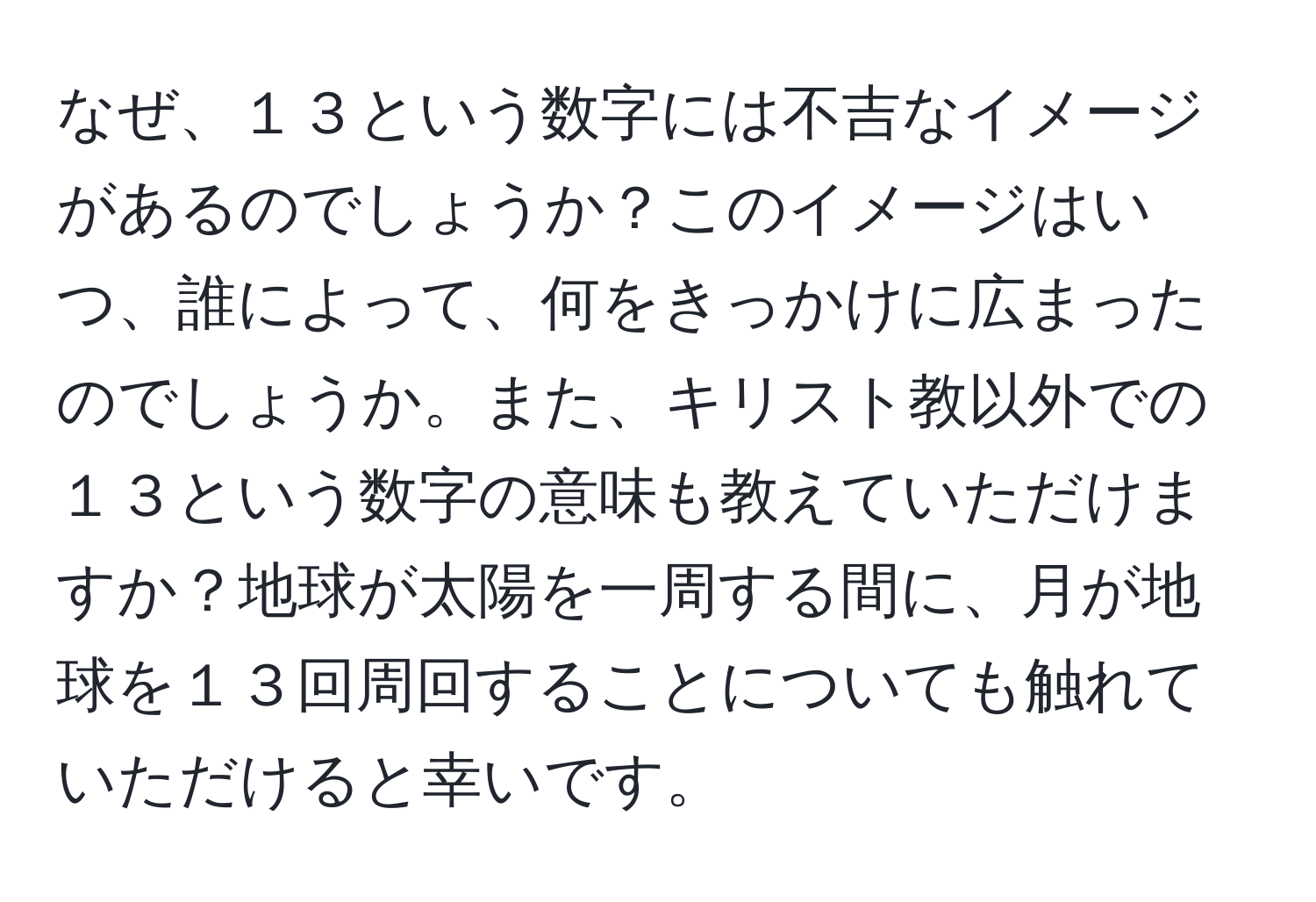 なぜ、１３という数字には不吉なイメージがあるのでしょうか？このイメージはいつ、誰によって、何をきっかけに広まったのでしょうか。また、キリスト教以外での１３という数字の意味も教えていただけますか？地球が太陽を一周する間に、月が地球を１３回周回することについても触れていただけると幸いです。