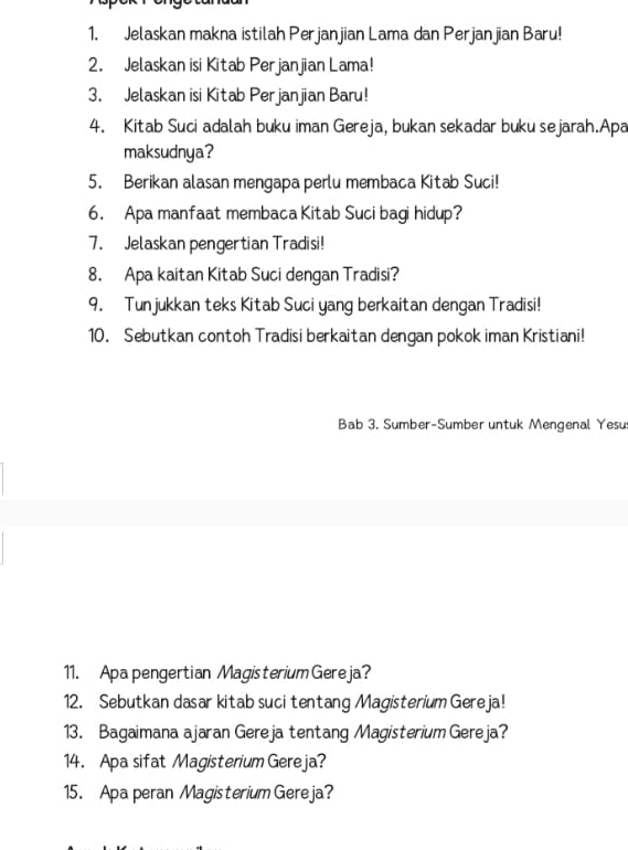 Jelaskan makna istilah Perjanjian Lama dan Perjanjian Baru! 
2. Jelaskan isi Kitab Perjanjian Lama! 
3. Jelaskan isi Kitab Perjanjian Baru! 
4. Kitab Suci adalah buku iman Gereja, bukan sekadar buku sejarah.Apa 
maksudnya? 
5. Berikan alasan mengapa perlu membaca Kitab Suci! 
6. Apa manfaat membaca Kitab Suci bagi hidup? 
7. Jelaskan pengertian Tradisi! 
8. Apa kaitan Kitab Suci dengan Tradisi? 
9. Tunjukkan teks Kitab Suci yang berkaitan dengan Tradisi! 
10. Sebutkan contoh Tradisi berkaitan dengan pokok iman Kristiani! 
Bab 3. Sumber-Sumber untuk Mengenal Yesu 
11. Apapengertian Magisterium Gereja? 
12. Sebutkan dasar kitab suci tentang Magisterium Gereja! 
13. Bagaimana ajaran Gereja tentang Magisterium Gereja? 
14. Apa sifat Magisterium Gereja? 
15. Apa peran Magisterium Gereja?