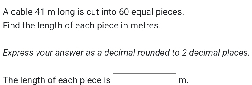 A cable 41 m long is cut into 60 equal pieces. 
Find the length of each piece in metres. 
Express your answer as a decimal rounded to 2 decimal places. 
The length of each piece is □ m.