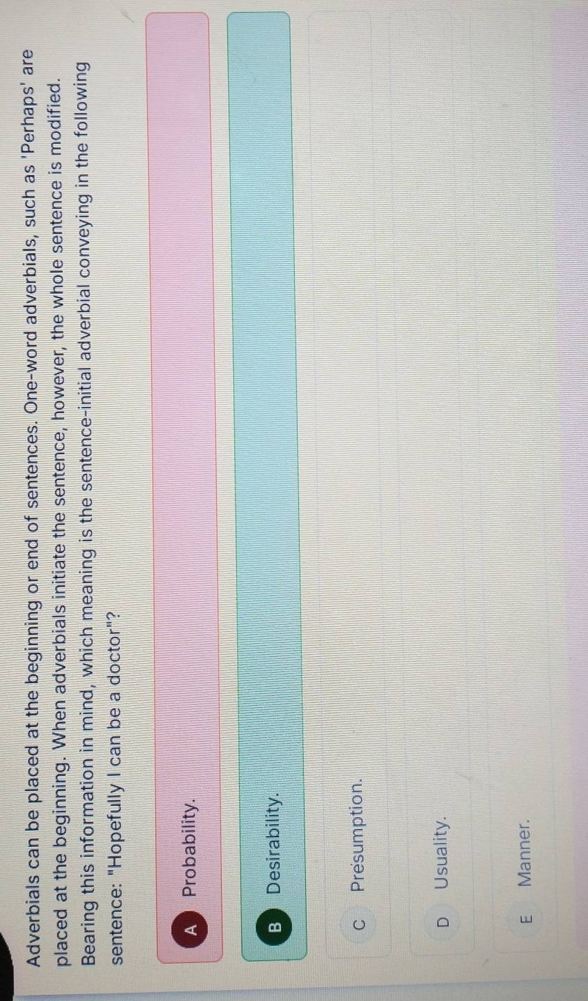 Adverbials can be placed at the beginning or end of sentences. One-word adverbials, such as 'Perhaps' are
placed at the beginning. When adverbials initiate the sentence, however, the whole sentence is modified.
Bearing this information in mind, which meaning is the sentence-initial adverbial conveying in the following
sentence: "Hopefully I can be a doctor"?
A Probability.
B Desirability.
c Presumption.
D Usuality.
E Manner.