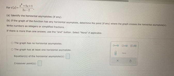 For t(x)= (x^4+5x+1)/2x-2 , 
(a) Identify the horizontal asymptotes (if any).
(b) If the graph of the function has any horizontal asymptote, determine the point (if any) where the graph crosses the horizontal asymptote(s).
Write numbers as integers or simplified fractions.
If there is more than one answer, use the "and" button. Select "None" if applicable.
The graph has no horizontal asymptotes.
□aoc□ □ =□ (□ ,□ )
The graph has at least one horizontal asymptote.
 □ /□   Nane
Equation(s) of the horizontal asymptote(s): □ 
Crossover point(s): □ 
×