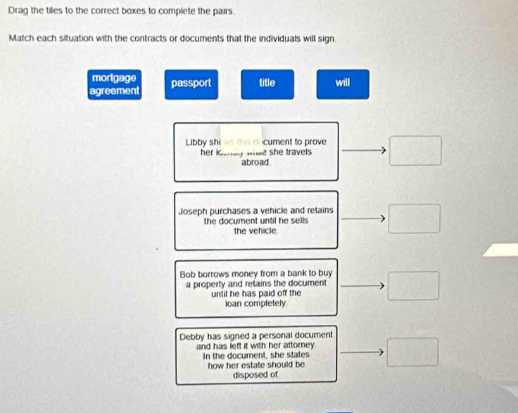 Drag the tiles to the correct boxes to complete the pairs.
Match each situation with the contracts or documents that the individuals will sign.
mortgage
agreement passport title will
Libby sh cument to prove
her ic nly whle she travels .
abroad
Joseph purchases a vehicle and retains
the document until he sells
the vehicle.
Bob borrows money from a bank to buy
a property and retains the document
until he has paid off the
loan completely.
Debby has signed a personal document
and has left it with her attorney.
In the document, she states
how her estate should be
disposed of