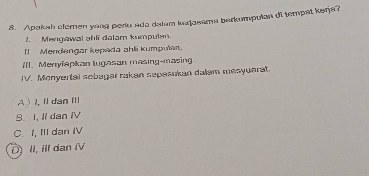 Apakah elemen yang perlu ada dalam kerjasama berkumpulan di tempat kerja?
I. Mengawal ahli dalam kumpulan.
ii. Mendengar kepada ahli kumpulan.
III. Menyiapkan tugasan masing-masing.
IV. Menyertai sebagai rakan sepasukan dalam mesyuarat.
A.) I, II dan III
B. I, II dan IV
C. I, III dan IV
D) ii, i dan iV