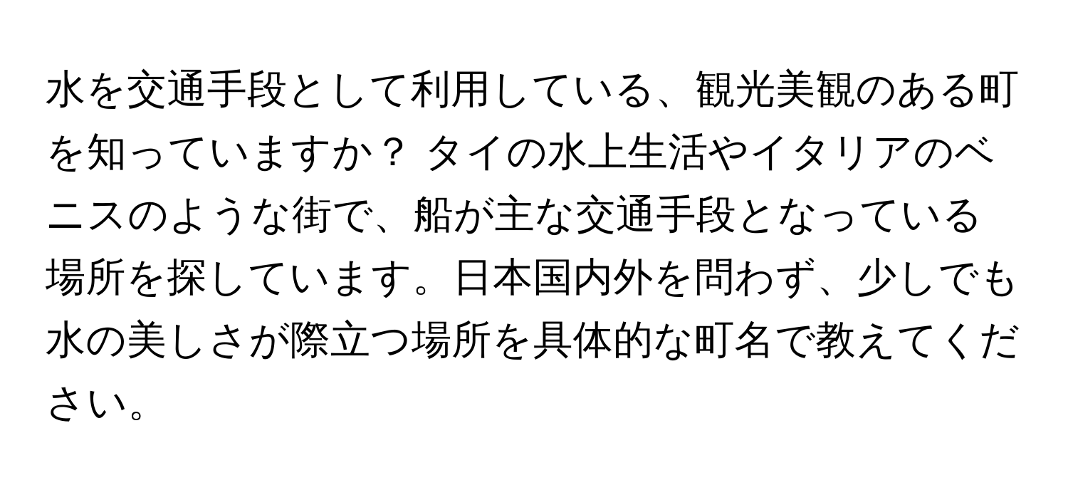 水を交通手段として利用している、観光美観のある町を知っていますか？ タイの水上生活やイタリアのベニスのような街で、船が主な交通手段となっている場所を探しています。日本国内外を問わず、少しでも水の美しさが際立つ場所を具体的な町名で教えてください。