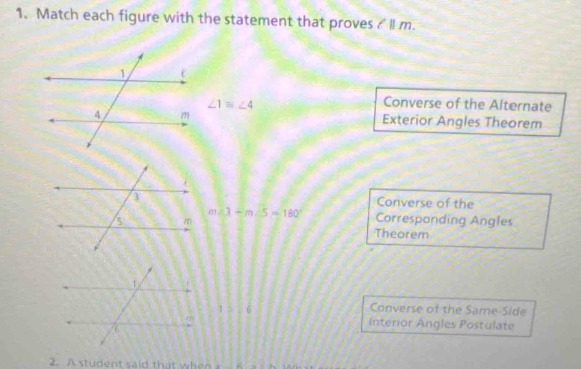 Match each figure with the statement that proves / ll m.
∠ 1equiv ∠ 4
Converse of the Alternate
Exterior Angles Theorem
Converse of the
m∠ 3+m∠ 5=180° Corresponding Angles
Theorem
3/ 6
Converse of the Same-Side
Interior Angles Postulate
2. A student said that w n