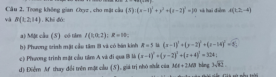 x=46(cm). 
Câu 2. Trong không gian Oxyz , cho mặt cầu (S):(x-1)^2+y^2+(z-2)^2=10 và hai điểm A(1;2;-4)
và B(1;2;14). Khi đó: 
a) Mặt cầu (S) có tâm I(1;0;2); R=10. 
b) Phương trình mặt cầu tâm B và có bán kính R=5 là (x-1)^2+(y-2)^2+(z-14)^2=5. 
c) Phương trình mặt cầu tâm A và đi qua B là (x-1)^2+(y-2)^2+(z+4)^2=324; 
d) Điểm M thay đổi trên mặt cầu (S), giá trị nhỏ nhất của MA+2MB bằng 3sqrt(82). 
i tiết. Giả sử nếu trời