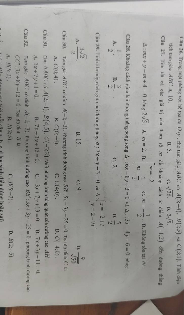 Trong mặt phẳng với hệ tọa độ Oxy , cho tam giác ABC có A(3;-4),B(1;5) và C(3;1). Tính diện
tich tam giác ABC.A. 10. B. 5. C. sqrt(26). D. 2sqrt(5).
Câu 27. Tìm tất cả các giá trị của tham số m để khoảng cách từ điểm A(-1;2) dến đường thắng
Δ : mx+y-m+4=0 bằng 2sqrt(5). A. m=2. B. beginarrayl m=-2 m= 1/2 endarray. · C. m=- 1/2  D. Không tồn tại m .
Câu 28. Khoảng cách giữa hai đường thắng song song △ _1:6x-8y+3=0 và △ _2:3x-4y-6=0 bằng:
A.  1/2 . B.  3/2 . C. 2 . D.  5/2 .
Câu 29. Tính khoảng cách giữa hai đường thẳng đ : l:7x+y-3=0 và Delta :beginarrayl x=-2+t y=2-7tendarray. .
A.  3sqrt(2)/2 . B. 15 . c. 9 . D.  9/sqrt(50) .
Câu 30. Tam giác ABC có đỉnh A(-1;-3). Phương trình đường cao BB':5x+3y-25=0. Tọa độ đỉnh C là
A. C(0;4). B. C(0;-4). C. C(4;0). D. C(-4;0).
Câu 31. Cho △ ABC có A(2;-1),B(4;5),C(-3;2) : Viết phương trình tổng quát của đường cao AH  .
A. 3x+7y+1=0. B. 7x+3y+13=0. C. -3x+7y+13=0. D. 7x+3y-11=0.
Câu 32. Tam giác ABC có đỉnh A(-1;-3). Phương trình đường cao BB':5x+3y-25=0 , phương trình đường cao
CC':3x+8y-12=0. Toạ độ đỉnh B là
A. B(5;2). B. B(2;5). C. B(5;-2). D. B(2;-5).
Với mỗi câu a. h. c. d học sinh điền đúng hoặc sai)