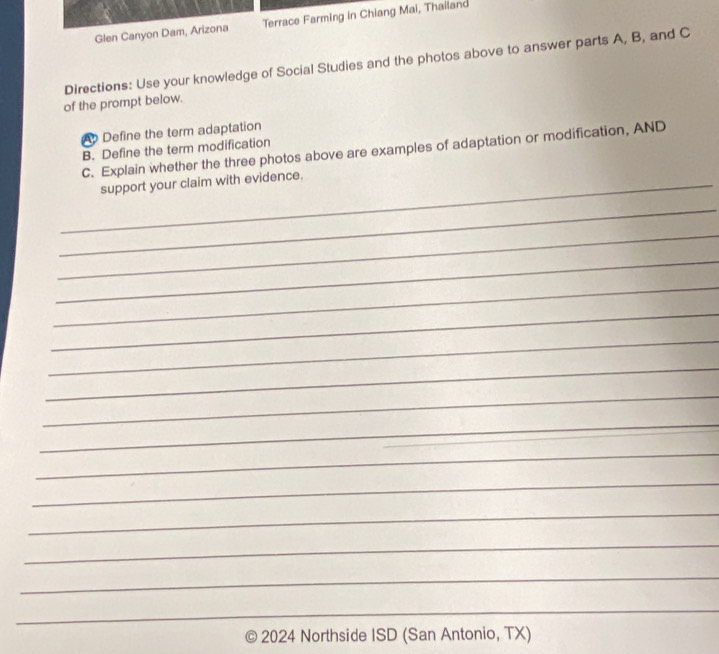 Glen Canyon Dam, Arizona Terrace Farming in Chiang Mai, Thailand 
Directions: Use your knowledge of Social Studies and the photos above to answer parts A, B, and C 
of the prompt below. 
A Define the term adaptation 
B. Define the term modification 
C. Explain whether the three photos above are examples of adaptation or modification, AND 
_support your claim with evidence. 
_ 
_ 
_ 
_ 
_ 
_ 
_ 
_ 
_ 
_ 
_ 
_ 
_ 
_ 
_ 
_ 
2024 Northside ISD (San Antonio, TX)