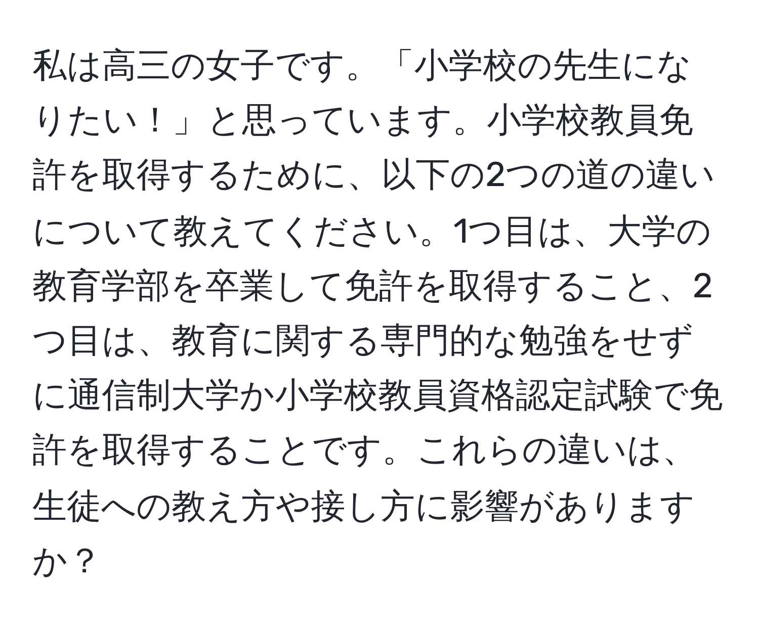 私は高三の女子です。「小学校の先生になりたい！」と思っています。小学校教員免許を取得するために、以下の2つの道の違いについて教えてください。1つ目は、大学の教育学部を卒業して免許を取得すること、2つ目は、教育に関する専門的な勉強をせずに通信制大学か小学校教員資格認定試験で免許を取得することです。これらの違いは、生徒への教え方や接し方に影響がありますか？