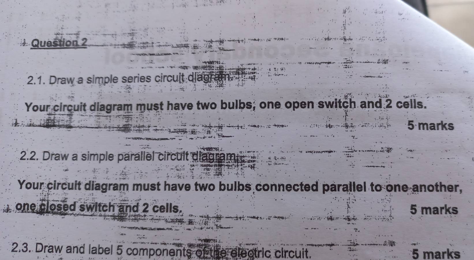 Draw a simple series circult diagr 
Your circuit diagram must have two bulbs; one open switch and 2 cells. 
5 marks 
2.2. Draw a simple parallel circult diagram 
Your circuit diagram must have two bulbs connected parallel to one another, 
one closed switch and 2 cells. 5 marks 
2.3. Draw and label 5 components of the electric circuit. 5 marks