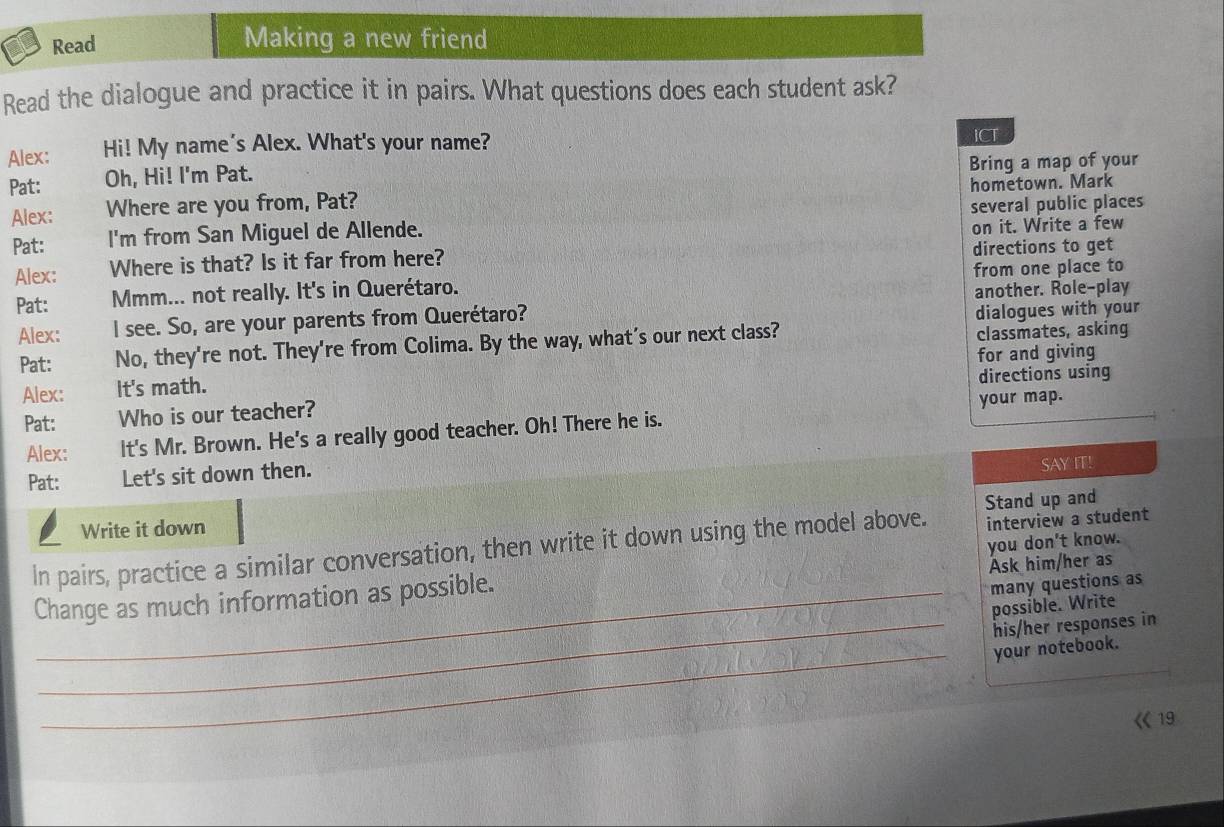 Read 
Making a new friend 
Read the dialogue and practice it in pairs. What questions does each student ask? 
Alex: Hi! My name's Alex. What's your name? 
ICT 
Bring a map of your 
Pat: Oh, Hi! I'm Pat. 
Alex: Where are you from, Pat? hometown. Mark 
Pat: I'm from San Miguel de Allende. several public places 
on it. Write a few 
Alex: Where is that? Is it far from here? directions to get 
Pat: Mmm... not really. It's in Querétaro. from one place to 
dialogues with your 
Alex: I see. So, are your parents from Querétaro? another. Role-play 
Pat: No, they're not. They're from Colima. By the way, what’s our next class? classmates, asking 
for and giving 
Alex: It's math. 
directions using 
Pat: Who is our teacher? 
your map. 
Alex: It's Mr. Brown. He's a really good teacher. Oh! There he is. 
Pat: Let's sit down then. 
SAY IT! 
Stand up and 
Write it down 
In pairs, practice a similar conversation, then write it down using the model above. interview a student 
Ask him/her as 
Change as much information as possible. you don't know. 
_many questions as 
possible. Write 
_his/her responses in 
_your notebook. 
19