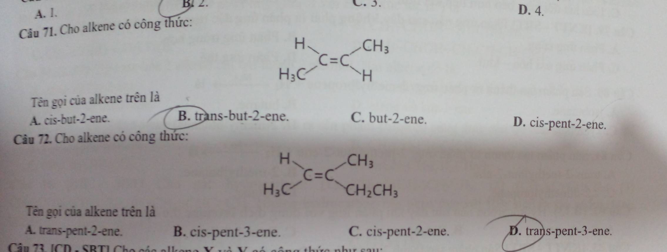 B. 2. C.I.
A. 1. D. 4.
Câu 71. Cho alkene có công thức:
Tên gọi của alkene trên là
A. cis-but-2-ene. C. but-2-ene.
B. trans-but-2-ene. D. cis-pent-2-ene.
Câu 72. Cho alkene có công thức:
H
CH_3
C=C
H_3C
CH_2CH_3
Tên gọi của alkene trên là
A. trans-pent-2-ene. B. cis-pent-3-ene. C. cis-pent-2-ene. D. trans-pent-3-ene.
Cầu 73 [CD - SBT] Cho cáa